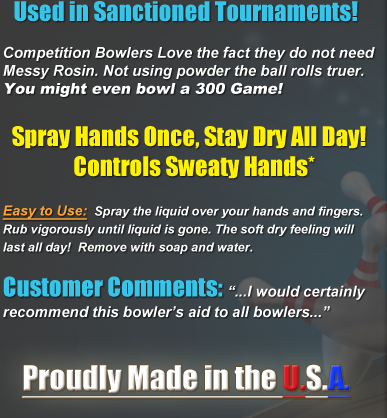 Competion bowlers love the fact that they do not need messy rosin. Not using powder, the ball rolls truer. Have you ever tried to bowl with slippery hands? Apply once and it keeps on working! Very Easy to Use:  Spray the liquid all over your hands and through your fingers. Rub vigorously until liquid is gone. Enjoy incredibly dry hands that will last all day! NO MORE SWEATY HANDS! When done playing, simply remove the No Sweat Product with soap and water. Rave Reviews from Our Customers! ...I would certainly recommend No Sweat Lotion to anyone who has problems with sweaty hands out on the bowling alley...