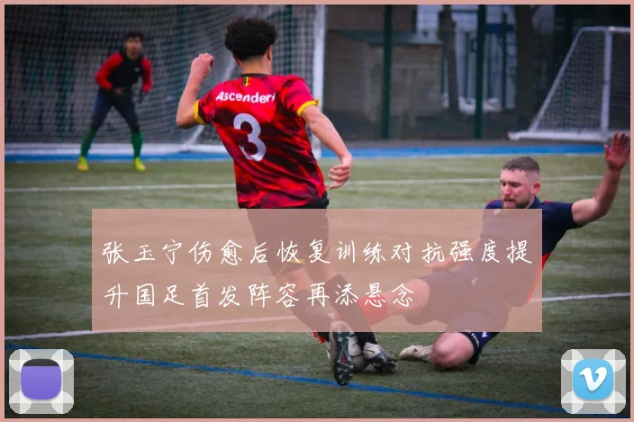 张玉宁伤愈后恢复训练对抗强度提升国足首发阵容再添悬念