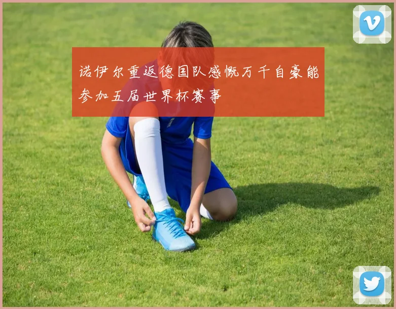 诺伊尔重返德国队感慨万千自豪能参加五届世界杯赛事