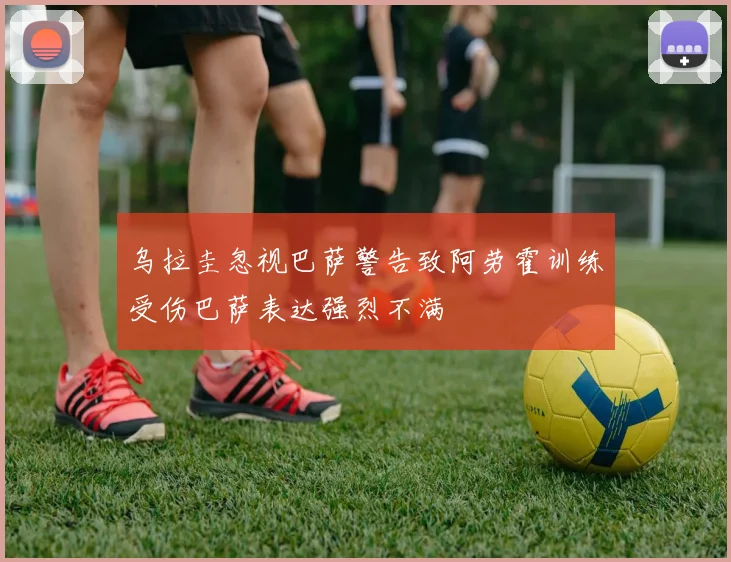 乌拉圭忽视巴萨警告致阿劳霍训练受伤巴萨表达强烈不满