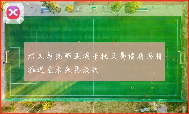 尤文与热那亚埃卡托交易僵局或将推迟至未来再谈判