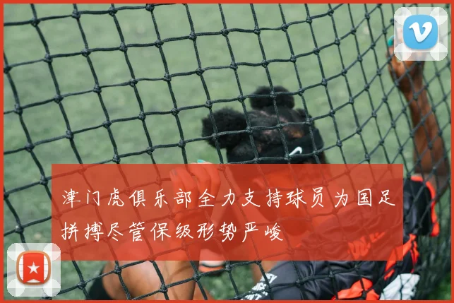 津门虎俱乐部全力支持球员为国足拼搏尽管保级形势严峻