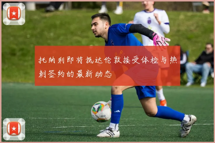 托纳利即将抵达伦敦接受体检与热刺签约的最新动态