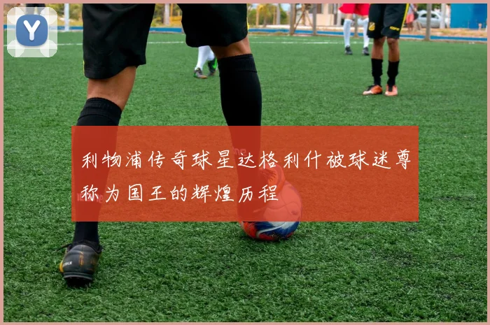 利物浦传奇球星达格利什被球迷尊称为国王的辉煌历程