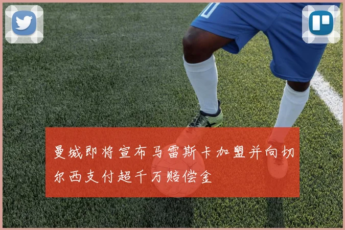 曼城即将宣布马雷斯卡加盟并向切尔西支付超千万赔偿金