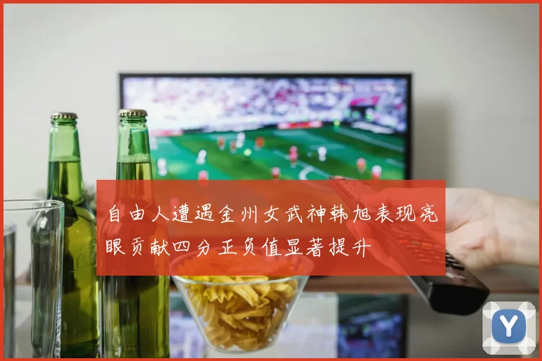 自由人遭遇金州女武神韩旭表现亮眼贡献四分正负值显著提升