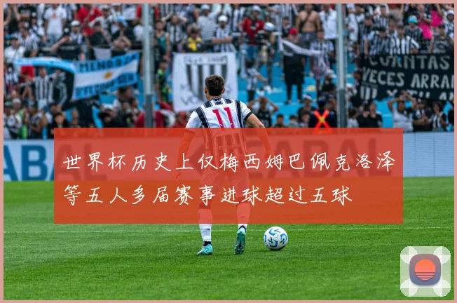 世界杯历史上仅梅西姆巴佩克洛泽等五人多届赛事进球超过五球
