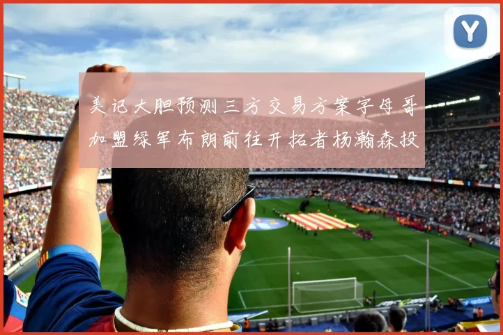 美记大胆预测三方交易方案字母哥加盟绿军布朗前往开拓者杨瀚森投奔雄鹿
