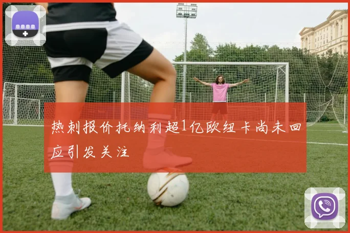 热刺报价托纳利超1亿欧纽卡尚未回应引发关注