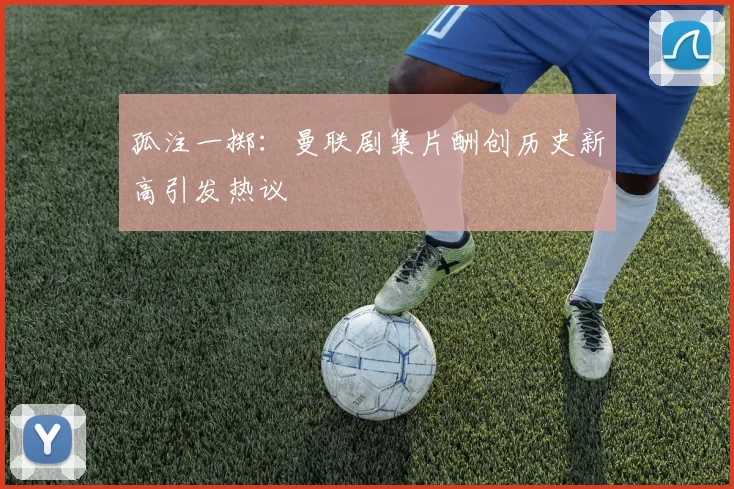 孤注一掷：曼联剧集片酬创历史新高引发热议
