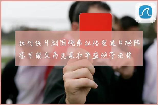 独行侠计划围绕弗拉格重建年轻阵容可能交易克莱和华盛顿等老将