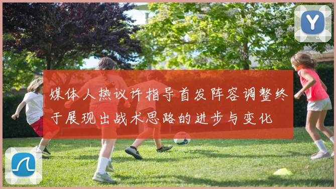 媒体人热议许指导首发阵容调整终于展现出战术思路的进步与变化