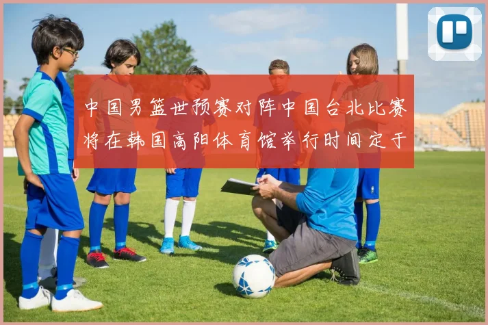 中国男篮世预赛对阵中国台北比赛将在韩国高阳体育馆举行时间定于7月6日
