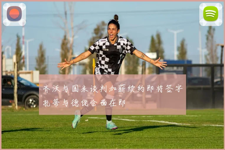 齐沃与国米谈判加薪续约即将签字孔蒂与德佬会面在即