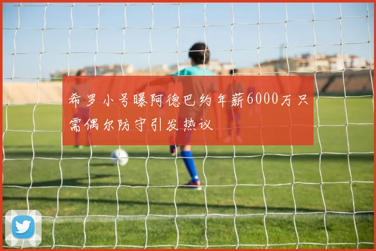 希罗小号曝阿德巴约年薪6000万只需偶尔防守引发热议