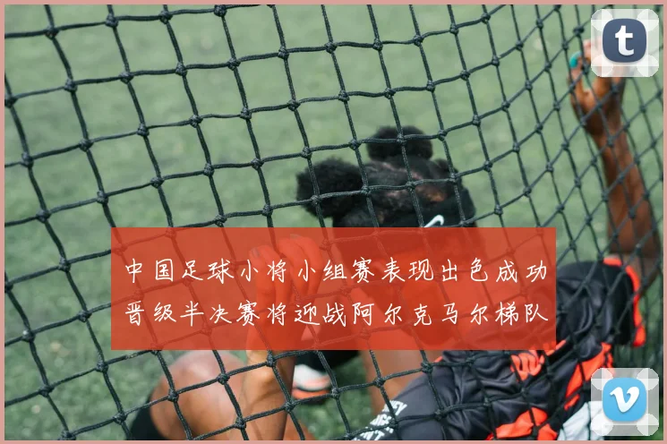中国足球小将小组赛表现出色成功晋级半决赛将迎战阿尔克马尔梯队