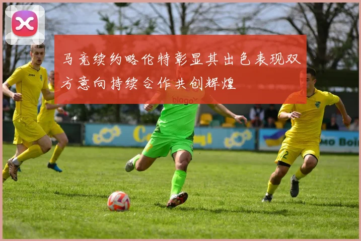 马竞续约略伦特彰显其出色表现双方意向持续合作共创辉煌
