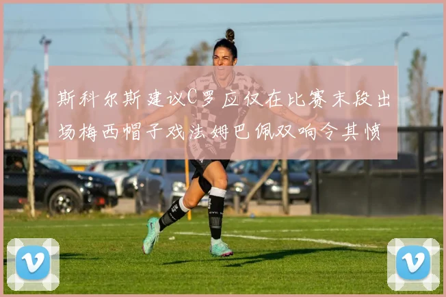 斯科尔斯建议C罗应仅在比赛末段出场梅西帽子戏法姆巴佩双响令其愤怒